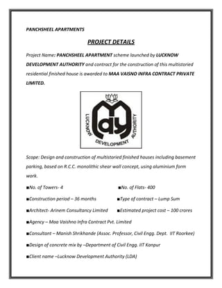 PANCHSHEEL APARTMENTS
PROJECT DETAILS
Project Name: PANCHSHEEL APARTMENT scheme launched by LUCKNOW
DEVELOPMENT AUTHORITY and contract for the construction of this multistoried
residential finished house is awarded to MAA VAISNO INFRA CONTRACT PRIVATE
LIMITED.
Scope: Design and construction of multistoried finished houses including basement
parking, based on R.C.C. monolithic shear wall concept, using aluminium form
work.
■No. of Towers- 4 ■No. of Flats- 400
■Construction period – 36 months ■Type of contract – Lump Sum
■Architect- Arinem Consultancy Limited ■Estimated project cost – 100 crores
■Agency – Maa Vaishno Infra Contract Pvt. Limited
■Consultant – Manish Shrikhande (Assoc. Professor, Civil Engg. Dept. IIT Roorkee)
■Design of concrete mix by –Department of Civil Engg. IIT Kanpur
■Client name –Lucknow Development Authority (LDA)
 