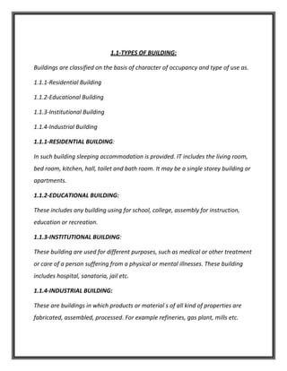 1.1-TYPES OF BUILDING:
Buildings are classified on the basis of character of occupancy and type of use as.
1.1.1-Residential Building
1.1.2-Educational Building
1.1.3-Institutional Building
1.1.4-Industrial Building
1.1.1-RESIDENTIAL BUILDING:
In such building sleeping accommodation is provided. IT includes the living room,
bed room, kitchen, hall, toilet and bath room. It may be a single storey building or
apartments.
1.1.2-EDUCATIONAL BUILDING:
These includes any building using for school, college, assembly for instruction,
education or recreation.
1.1.3-INSTITUTIONAL BUILDING:
These building are used for different purposes, such as medical or other treatment
or care of a person suffering from a physical or mental illnesses. These building
includes hospital, sanatoria, jail etc.
1.1.4-INDUSTRIAL BUILDING:
These are buildings in which products or material s of all kind of properties are
fabricated, assembled, processed. For example refineries, gas plant, mills etc.
 