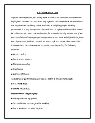 1.2-SAFETY INDUCTION
Safety is very important part of any work. An induction video was showed which
highlighted the need and importance of safety at construction site. Most accidents
can be prevented by taking simple measures or adopting proper working
procedures. It is very important to discuss issues on safety and health that should
be paid attention to on construction sites for easy reference by the workers. If we
work carefully and take appropriate safety measures, there will definitely be fewer
work injury cases, and our sites will become a safe and secure place to work in. It
is important to educate everyone in the site regarding safety for following
purposes.
■ Workers safety
■ Construction progress
■ Standard procedure
■ Legal cases
■ Working efficiency
Two standard guidelines are followed for health & environment safety
■ ISO 14001-2004
■ OHSAS 18001-2007
Precautions at site for safety-
■ Wear protective equipment.
■ Do not drink or take drugs while working.
■ Pay attention to personal hygiene.
 