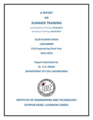 A REPORT
ON
SUMMER TRAINING
Starting Date of Training: 05/06/2015
End Date of Training: 04/07/2015
ALOK KUMAR SINGH
1205200009
Civil Engineering Final Year
2015-2016
Report Submitted to:
Dr. V.K. SINGH
DEPARTMENT OF CIVIL ENGINEERING
INSTITUTE OF ENGINEERING AND TECHNOLOGY
SITAPUR ROAD, LUCKNOW-226021
 