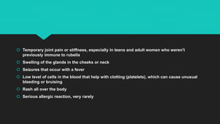  Temporary joint pain or stiffness, especially in teens and adult women who weren't
previously immune to rubella
 Swelling of the glands in the cheeks or neck
 Seizures that occur with a fever
 Low level of cells in the blood that help with clotting (platelets), which can cause unusual
bleeding or bruising
 Rash all over the body
 Serious allergic reaction, very rarely
 