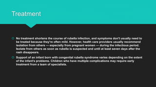 Treatment
 No treatment shortens the course of rubella infection, and symptoms don't usually need to
be treated because they're often mild. However, health care providers usually recommend
isolation from others — especially from pregnant women — during the infectious period.
Isolate from others as soon as rubella is suspected and until at least seven days after the
rash disappears.
 Support of an infant born with congenital rubella syndrome varies depending on the extent
of the infant's problems. Children who have multiple complications may require early
treatment from a team of specialists.
 