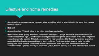 Lifestyle and home remedies
 Simple self-care measures are required when a child or adult is infected with the virus that causes
rubella, such as:
 Bed rest
 Acetaminophen (Tylenol, others) for relief from fever and aches
 Use caution when giving aspirin to children or teenagers. Though aspirin is approved for use in
children older than age 3, children and teenagers recovering from chickenpox or flu-like symptoms
should never take aspirin. This is because aspirin has been linked to Reye's syndrome, a rare but
potentially life-threatening condition, in such children. For treatment of fever or pain, consider
giving your child infants' or children's over-the-counter fever and pain medications such as
acetaminophen (Tylenol, others) or ibuprofen (Advil, Motrin, others) as a safer alternative to aspirin.
 