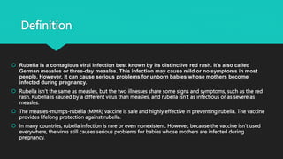 Definition
 Rubella is a contagious viral infection best known by its distinctive red rash. It's also called
German measles or three-day measles. This infection may cause mild or no symptoms in most
people. However, it can cause serious problems for unborn babies whose mothers become
infected during pregnancy.
 Rubella isn’t the same as measles, but the two illnesses share some signs and symptoms, such as the red
rash. Rubella is caused by a different virus than measles, and rubella isn’t as infectious or as severe as
measles.
 The measles-mumps-rubella (MMR) vaccine is safe and highly effective in preventing rubella. The vaccine
provides lifelong protection against rubella.
 In many countries, rubella infection is rare or even nonexistent. However, because the vaccine isn’t used
everywhere, the virus still causes serious problems for babies whose mothers are infected during
pregnancy.
 