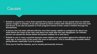 Causes
 Rubella is caused by a virus that's passed from person to person. It can spread when an infected
person coughs or sneezes. It can also spread by direct contact with infected mucus from the nose
and throat. It can also be passed on from pregnant women to their unborn children through the
bloodstream.
 A person who has been infected with the virus that causes rubella is contagious for about one
week before the onset of the rash until about one week after the rash disappears. An infected
person can spread the illness before the person realizes he or she has it.
 Rubella is rare in many countries because most children are vaccinated against the infection at an
early age. In some parts of the world, the virus is still active. This is something to consider before
going abroad, especially if you're pregnant.
 Once you've had the disease, you're usually permanently immune.
 