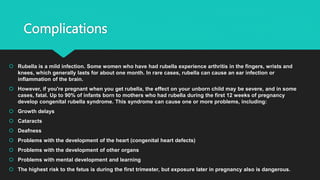 Complications
 Rubella is a mild infection. Some women who have had rubella experience arthritis in the fingers, wrists and
knees, which generally lasts for about one month. In rare cases, rubella can cause an ear infection or
inflammation of the brain.
 However, if you're pregnant when you get rubella, the effect on your unborn child may be severe, and in some
cases, fatal. Up to 90% of infants born to mothers who had rubella during the first 12 weeks of pregnancy
develop congenital rubella syndrome. This syndrome can cause one or more problems, including:
 Growth delays
 Cataracts
 Deafness
 Problems with the development of the heart (congenital heart defects)
 Problems with the development of other organs
 Problems with mental development and learning
 The highest risk to the fetus is during the first trimester, but exposure later in pregnancy also is dangerous.
 