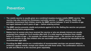 Prevention
 The rubella vaccine is usually given as a combined measles-mumps-rubella (MMR) vaccine. This
vaccine may also include the chickenpox (varicella) vaccine ⸺ MMRV vaccine. Health care
providers recommend that children receive the MMR vaccine between 12 and 15 months of age,
and again between 4 and 6 years of age — before entering school.
 The MMR vaccine prevents rubella and protects against it for life. Getting the vaccine can prevent
rubella during future pregnancies.
 Babies born to women who have received the vaccine or who are already immune are usually
protected from rubella for 6 to 8 months after birth. If a child requires protection from rubella
before 12 months of age — for example, for certain foreign travel — the vaccine can be given as
early as 6 months of age. But children who are vaccinated early still need to be vaccinated at the
recommended ages later.
 Providing the MMR vaccine as a combination of recommended vaccines can prevent delays in
protection against measle, mumps and rubella and with fewer shots. The combination vaccine is
as safe and effective as the vaccines given separately.
 