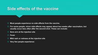 Side effects of the vaccine
 Most people experience no side effects from the vaccine.
 For some people, minor side effects may appear about two weeks after vaccination, but
usually occur less often after the second shot. These can include:
 Sore arm at the injection site
 Fever
 Mild rash or redness at the injection site
 Very few people experience:
 