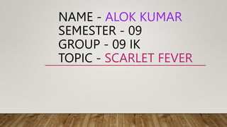 NAME - ALOK KUMAR
SEMESTER - 09
GROUP - 09 IK
TOPIC - SCARLET FEVER
 