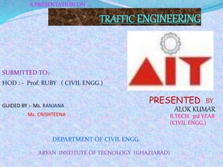 TRAFFIC ENGINEERING
PRESENTED BY-
ALOK KUMAR
HOD : - Prof. RUBY ( CIVIL ENGG.)
SUBMITTED TO:-
B.TECH 3rd YEAR
(CIVIL ENGG.)
DEPARTMENT OF CIVIL ENGG.
ARYAN INSTITUTE OF TECNOLOGY (GHAZIABAD)
A PRESENTATION ON ....
GUIDED BY :- Ms. RANJANA
Ms. CRISHTEENA
 