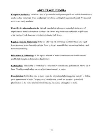 ADVANTAGE IN INDIA 
Competent workforce: India has a pool of personnel with high managerial and technical competence 
as also skilled workforce. It has an educated work force and English is commonly used. Professional 
services are easily available. 
Cost-effective chemical synthesis: Its track record of development, particularly in the area of 
improved cost-beneficial chemical synthesis for various drug molecules is excellent. It provides a 
wide variety of bulk drugs and exports sophisticated bulk drugs. 
Legal & Financial Framework: India has a 53 year old democracy and hence has a solid legal 
framework and strong financial markets. There is already an established international industry and 
business community. 
Information & Technology: It has a good network of world-class educational institutions and 
established strengths in Information Technology. 
Globalization: The country is committed to a free market economy and globalization. Above all, it 
has a 70 million middle class market, which is continuously growing. 
Consolidation: For the first time in many years, the international pharmaceutical industry is finding 
great opportunities in India. The process of consolidation, which has become a generalized 
phenomenon in the world pharmaceutical industry, has started taking place in India. 
10 
 