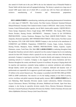 also started it's Fourth unit in the year 2009 in the tax free industrial zone of Himachal Pradesh at 
'Paonta' Sahib with the latest and well equipped technology. The factory is spread over a large area of 
around 5,000 square meter out of which 60% is covered area with two floors and dedicated to 
exclusive manufacturing of Cosmetics and Nutraceuticals preparations. 
ZEE LABORATORIES is manufacturing, marketing and exporting pharmaceutical formulations 
of a wide range of TABLETS : Beta Lactum, Non Beta Lactum, Hormonal, Sustained Released, 
Delayed Released, Uncoated, Film Coated & Enteric Coated. CAPSULES : Beta Lactum, Non Beta 
Lactum, Control Released pellets capsules, iron & Multi vitamin pellet capsules. LIQUID ORALS : 
Tonics Syrups, Suspension, Elixirs, Cough Syrups. DRY POWDER : Dry Syrups, ORS Powder, 
Protein Powders, Dusting Powder. OINTMENTS : Ointments, Creams & Gel EXTERNAL 
PREPARATIONS : Lotions, Emulsions, Shampoo, Face Wash. LIQUID INJECTABLES : Vials, 
Ampoules, Hormonal injectables. DRY POWDER INJECTABLES : Beta Lactum, Non Beta Lactum 
Dry Injections. EYE, EAR AND NASAL DROPS Company is also involved in the manufacture of 
COSMETICS and HERBAL Preparations. COSMETICS: Creams, Soaps, Lotions, Emulsions, 
Dusting Powder, Shampoos, Pastes. HERBAL PREPARATIONS: Tablets, Capsules, Liquids, 
Ointments, creams, Tooth Paste, Oils, Malt. ZEE LABORATORIES is marketing throughout India 
through their franchisee network which is spread all over the country Company has its own marketing 
network for their OTC Products which is spread all over the country with more than 100 marketing 
personnels. Company is exporting to more than 25 countries directly and company is having its own 
marketing network in 5 countries. Company is also engaged with various Institutions and Govt. 
Business throughout the country and abroad. In pursuit of excellence, the group is forging ahead with 
its expertise and experience, constantly laying emphasis on customer satisfaction and confidence 
through Quality control and quality assurance. A competent, dedicated and dynamic team of 
professionals are responsible for its aggressive growth and company will cross the turnover of USD 
25 million in the current financial year. The company is accredited with ISO 9001:2000 and WHO-GMP 
& cGMP certifications. Our mission is to be the leading company in our field of activity, 
service, excellence and global expansion through quality measure. ZEE LABORATORIES has it's 
own Marketing, Multi Speciality Divisions namely Lanark Laboratories, Klokter Lifesciences, 
Axyzen Lifesciences, Bionext, Wel'n'drugs, de'venture, Medibruck and Grentek. Apart from these, 
company is also having its speciality divisions namely Oreva, Biorome Dermacare (Dermacare 
Division), Concord Psychocare (Psychiatric Division) Zee Herbals, Vetlife (Veterinary Division) and 
Altrex (Ophthalmic Division), Nuways (Anti Cancer Division). 
14 
 