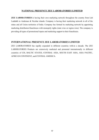 NATIONAL PRESENCE ZEE LABORATORIES LIMITED 
ZEE LABORATORIES is having their own marketing network throughout the country from Leh 
Laddakh to Andeman & Nicobar islands. Company is having their marketing network in all of the 
states and all Union territories of India. Company has formed its marketing network by appointing 
marketing distributors/franchisees with monopoly rights (state wise or region wise). The company is 
providing all types of promotional inputs and marketing support to their franchisees. 
INTERNATIONAL PRESENCE ZEE LABORATORIES LIMITED 
ZEE LABORATORIES has rapidly expanded in different countries with-in a decade. The ZEE 
LABORATORIES Products are extensively marketed and promoted internationally in different 
countries of CIS, BALTIC STATES, CENTRAL ASIA, SOUTH EAST ASIA, ASIA PACIFIC, 
AFRICAN CONTINENT, and CENTRAL AMERICA. 
17 
 