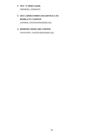  WEL 'N' BERG GmbH, 
FRIEBERG, GERMANY 
 ZEE LABORATORIES (MAURITIUS) LTD. 
BIOBEAUTY LIMITED 
LONDON, UNITED KINGDOM (UK). 
 BIOROME MEDICARE LIMITED 
COVENTRY, UNITED KINGDOM (UK). 
19 
 
