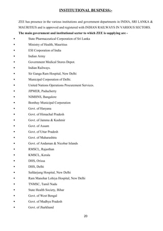 INSTITUTIONAL BUSINESS:- 
ZEE has presence in the various institutions and government departments in INDIA, SRI LANKA & 
MAURITIUS and is approved and registered with INDIAN RAILWAYS IN VARIOUS SECTORS. 
The main government and institutional sector to which ZEE is supplying are - 
· State Pharmaceutical Corporation of Sri Lanka 
· Ministry of Health, Mauritius 
· ESI Corporation of India 
· Indian Army 
· Government Medical Stores Depot. 
· Indian Railways. 
· Sir Ganga Ram Hospital, New Delhi 
· Municipal Corporation of Delhi. 
· United Nations Operations Procurement Services. 
· JIPMER, Puducherry 
· NIMHNS, Bangalore 
· Bombay Municipal Corporation 
· Govt. of Haryana 
· Govt. of Himachal Pradesh 
· Govt. of Jammu & Kashmir 
· Govt. of Assam 
· Govt. of Uttar Pradesh 
· Govt. of Maharashtra 
· Govt. of Andaman & Nicobar Islands 
· RMSCL, Rajasthan 
· KMSCL, Kerala 
· DHS, Orissa 
· DHS, Delhi 
· Safdarjung Hospital, New Delhi 
· Ram Manohar Lohiya Hospital, New Delhi 
· TNMSC, Tamil Nadu 
· State Health Society, Bihar 
· Govt. of West Bengal 
· Govt. of Madhya Pradesh 
· Govt. of Jharkhand 
20 
 