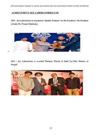 ZEE participates regulary in various government and semi government tenders in India and abroad. 
ACHIEVEMENT ZEE LABORATORIES LTD 
2013 - Zee Laboratories is awarded by “Quality Products” by His Excellency The President 
of India Mr. Pranab Mukharjee 
. 
· 
2013 - Zee Laboratories is awarded "Buisness Wizard of India" by Chief Minister of 
Punjab. 
21 
 