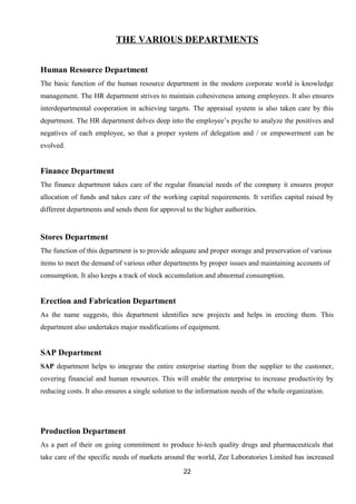 THE VARIOUS DEPARTMENTS 
Human Resource Department 
The basic function of the human resource department in the modern corporate world is knowledge 
management. The HR department strives to maintain cohesiveness among employees. It also ensures 
interdepartmental cooperation in achieving targets. The appraisal system is also taken care by this 
department. The HR department delves deep into the employee’s psyche to analyze the positives and 
negatives of each employee, so that a proper system of delegation and / or empowerment can be 
evolved. 
Finance Department 
The finance department takes care of the regular financial needs of the company it ensures proper 
allocation of funds and takes care of the working capital requirements. It verifies capital raised by 
different departments and sends them for approval to the higher authorities. 
Stores Department 
The function of this department is to provide adequate and proper storage and preservation of various 
items to meet the demand of various other departments by proper issues and maintaining accounts of 
consumption. It also keeps a track of stock accumulation and abnormal consumption. 
Erection and Fabrication Department 
As the name suggests, this department identifies new projects and helps in erecting them. This 
department also undertakes major modifications of equipment. 
SAP Department 
SAP department helps to integrate the entire enterprise starting from the supplier to the customer, 
covering financial and human resources. This will enable the enterprise to increase productivity by 
reducing costs. It also ensures a single solution to the information needs of the whole organization. 
Production Department 
As a part of their on going commitment to produce hi-tech quality drugs and pharmaceuticals that 
take care of the specific needs of markets around the world, Zee Laboratories Limited has increased 
22 
 