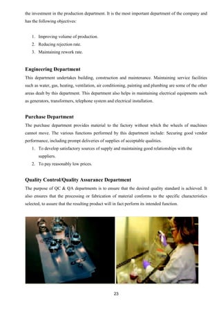 the investment in the production department. It is the most important department of the company and 
has the following objectives: 
1. Improving volume of production. 
2. Reducing rejection rate. 
3. Maintaining rework rate. 
Engineering Department 
This department undertakes building, construction and maintenance. Maintaining service facilities 
such as water, gas, heating, ventilation, air conditioning, painting and plumbing are some of the other 
areas dealt by this department. This department also helps in maintaining electrical equipments such 
as generators, transformers, telephone system and electrical installation. 
Purchase Department 
The purchase department provides material to the factory without which the wheels of machines 
cannot move. The various functions performed by this department include: Securing good vendor 
performance, including prompt deliveries of supplies of acceptable qualities. 
1. To develop satisfactory sources of supply and maintaining good relationships with the 
suppliers. 
2. To pay reasonably low prices. 
Quality Control/Quality Assurance Department 
The purpose of QC & QA departments is to ensure that the desired quality standard is achieved. It 
also ensures that the processing or fabrication of material conforms to the specific characteristics 
selected, to assure that the resulting product will in fact perform its intended function. 
23 
 