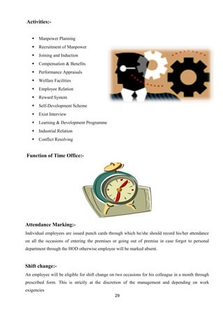 Activities:- 
 Manpower Planning 
 Recruitment of Manpower 
 Joining and Induction 
 Compensation & Benefits 
 Performance Appraisals 
 Welfare Facilities 
 Employee Relation 
 Reward System 
 Self-Development Scheme 
 Exist Interview 
 Learning & Development Programme 
 Industrial Relation 
 Conflict Resolving 
Function of Time Office:- 
Attendance Marking:- 
Individual employees are issued punch cards through which he/she should record his/her attendance 
on all the occasions of entering the premises or going out of premise in case forgot to personal 
department through the HOD otherwise employee will be marked absent. 
Shift change:- 
An employee will be eligible for shift change on two occasions for his colleague in a month through 
prescribed form. This is strictly at the discretion of the management and depending on work 
exigencies 
29 
 