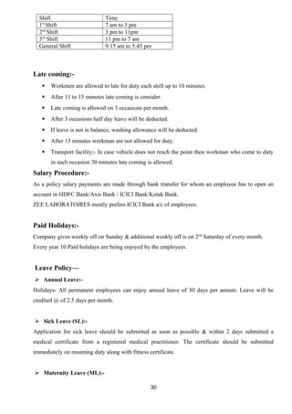 Shift Time 
1st Shift 7 am to 3 pm 
2nd Shift 3 pm to 11pm 
3rd Shift 11 pm to 7 am 
General Shift 9:15 am to 5:45 pm 
Late coming:- 
 Workmen are allowed to late for duty each shift up to 10 minutes. 
 After 11 to 15 minutes late coming is consider. 
 Late coming is allowed on 3 occasions per month. 
 After 3 occasions half day leave will be deducted. 
 If leave is not in balance, washing allowance will be deducted. 
 After 15 minutes workman are not allowed for duty. 
 Transport facility;- In case vehicle does not reach the point then workman who come to duty 
in such occasion 30 minutes late coming is allowed. 
Salary Procedure:- 
As a policy salary payments are made through bank transfer for whom an employee has to open an 
account in HDFC Bank/Axis Bank / ICICI Bank/Kotak Bank. 
ZEE LABORATOIRES mostly prefers ICICI Bank a/c of employees. 
Paid Holidays:- 
Company gives weekly off on Sunday & additional weekly off is on 2nd Saturday of every month. 
Every year 10 Paid holidays are being enjoyed by the employees. 
Leave Policy— 
 Annual Leave:- 
Holidays- All permanent employees can enjoy annual leave of 30 days per annum. Leave will be 
credited @ of 2.5 days per month. 
 Sick Leave (SL):- 
Application for sick leave should be submitted as soon as possible & within 2 days submitted a 
medical certificate from a registered medical practitioner. The certificate should be submitted 
immediately on resuming duty along with fitness certificate. 
 Maternity Leave (ML):- 
30 
 