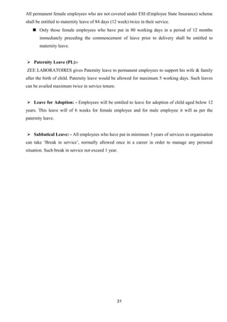 All permanent female employees who are not covered under ESI (Employee State Insurance) scheme 
shall be entitled to maternity leave of 84 days (12 week) twice in their service. 
 Only those female employees who have put in 80 working days in a period of 12 months 
immediately preceding the commencement of leave prior to delivery shall be entitled to 
maternity leave. 
 Paternity Leave (PL):- 
ZEE LABORATOIRES gives Paternity leave to permanent employees to support his wife & family 
after the birth of child. Paternity leave would be allowed for maximum 5 working days. Such leaves 
can be availed maximum twice in service tenure. 
 Leave for Adoption: - Employees will be entitled to leave for adoption of child aged below 12 
years. This leave will of 6 weeks for female employee and for male employee it will as per the 
paternity leave. 
 Sabbatical Leave: - All employees who have put in minimum 3 years of services in organisation 
can take ‘Break in service’, normally allowed once in a career in order to manage any personal 
situation. Such break in service not exceed 1 year. 
31 
 