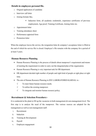 Details in employees personal file. 
o Original application of candidate 
o Interview call letter 
o Joining formats like, 
 Induction form, all academic credentials, experience certificates of previous 
employment, Age proof, Training Certificate, Joining letter etc. 
o Appointment letter 
o Training attendance sheet 
o Performance appraisal form 
o Promotion letter 
When the employee leaves the service, the resignation letter & company’s acceptance letter is filled at 
the end of which his service file is closed. Employee’s file remains with the company for a period of 
at least 5 years. 
Human Resource Planning 
· Human Resource Planning is the process of details about manpower’s requirement and means 
of meeting the requirement in order to carry out the integrated plan of the organisation. 
· Human Resource Planning is very important task for HR department. 
· HR department decided right number of people and right kind of people at right place at right 
time. 
· The aim of Human Resource Planning in ZEE LABORATOIRES KARNAL is:- 
√ To meet future human resource needs. 
√ To utilize the existing manpower. 
√ To integrate and monitor human resource policy. 
Recruitment & Selection Procedure:- 
It is conducted at the plant to fill up the vacancies in both management & non-management level. The 
first step is to analyse the need of the manpower. The various sources are adopted for the 
management as well as non-management staff. 
i. Recruitment 
ii. Induction 
iii. Training & Development 
iv. Payroll 
v. Employee engagement 
32 
 