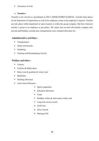  Awareness of work 
 Transfer:- 
Transfer is not viewed as a punishment in ZEE LABORATOIRES KARNAL. Transfer takes places 
for the betterment of organisation as well as for employee or due to the employee’s requests. Transfer 
can take place within department at same location or within the group company. But here whenever 
transfer is given to an employee as per policy. The salary also revised with transfer company also 
provide paid holidays, joining time, transportation costs, transport allowance etc. 
Administrative activities:- 
 Transportation 
 Safety and Security 
 Gardening 
 Cleaning and Housekeeping Activity 
Welfare activities:- 
 Canteen 
 Uniform & Safety shoes 
 Rainy wear & gumboot & winter wear 
 Mediclaim 
 Washing allowance 
 Leave travel allowance 
 Sport competition 
 Education allowance 
 Loans 
 Birthday wishes & anniversary wishes card 
 Long term service award: 
· Gold Coin 
· Silver Award 
· Marriage Gift 
36 
 