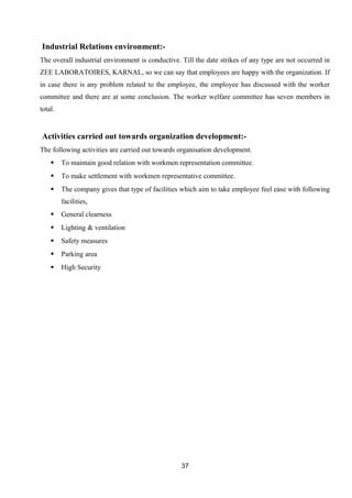 Industrial Relations environment:- 
The overall industrial environment is conductive. Till the date strikes of any type are not occurred in 
ZEE LABORATOIRES, KARNAL, so we can say that employees are happy with the organization. If 
in case there is any problem related to the employee, the employee has discussed with the worker 
committee and there are at some conclusion. The worker welfare committee has seven members in 
total. 
Activities carried out towards organization development:- 
The following activities are carried out towards organisation development. 
 To maintain good relation with workmen representation committee. 
 To make settlement with workmen representative committee. 
 The company gives that type of facilities which aim to take employee feel ease with following 
facilities, 
 General clearness 
 Lighting & ventilation 
 Safety measures 
 Parking area 
 High Security 
37 
 