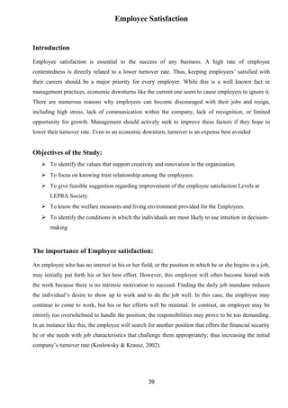 Employee Satisfaction 
Introduction 
Employee satisfaction is essential to the success of any business. A high rate of employee 
contentedness is directly related to a lower turnover rate. Thus, keeping employees’ satisfied with 
their careers should be a major priority for every employer. While this is a well known fact in 
management practices, economic downturns like the current one seem to cause employers to ignore it. 
There are numerous reasons why employees can become discouraged with their jobs and resign, 
including high stress, lack of communication within the company, lack of recognition, or limited 
opportunity for growth. Management should actively seek to improve these factors if they hope to 
lower their turnover rate. Even in an economic downturn, turnover is an expense best avoided 
Objectives of the Study: 
 To identify the values that support creativity and innovation in the organization. 
 To focus on knowing trust relationship among the employees. 
 To give feasible suggestion regarding improvement of the employee satisfaction Levels at 
LEPRA Society. 
 To know the welfare measures and living environment provided for the Employees. 
 To identify the conditions in which the individuals are most likely to use intuition in decision-making 
The importance of Employee satisfaction: 
An employee who has no interest in his or her field, or the position in which he or she begins in a job, 
may initially put forth his or her best effort. However, this employee will often become bored with 
the work because there is no intrinsic motivation to succeed. Finding the daily job mundane reduces 
the individual’s desire to show up to work and to do the job well. In this case, the employee may 
continue to come to work, but his or her efforts will be minimal. In contrast, an employee may be 
entirely too overwhelmed to handle the position; the responsibilities may prove to be too demanding. 
In an instance like this, the employee will search for another position that offers the financial security 
he or she needs with job characteristics that challenge them appropriately; thus increasing the initial 
company’s turnover rate (Koslowsky & Krausz, 2002). 
39 
 