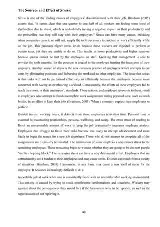 The Sources and Effect of Stress: 
Stress is one of the leading causes of employees’ discontentment with their job. Branham (2005) 
asserts that, “it seems clear that one quarter to one half of all workers are feeling some level of 
dysfunction due to stress, which is undoubtedly having a negative impact on their productivity and 
the probability that they will stay with their employers.” Stress can have many causes, including 
when companies cannot, or will not, supply the tools necessary to produce or work efficiently while 
on the job. This produces higher stress levels because these workers are expected to perform at 
certain rates, yet they are unable to do so. This results in lower productivity and higher turnover 
because quotas cannot be met by the employees on staff. Knowing that management is able to 
provide the tools essential for the position is crucial to the employee trusting the intentions of their 
employer. Another source of stress is the now common practice of employers which attempts to cut 
costs by eliminating positions and disbursing the workload to other employees. The issue that arises 
is that tasks will not be performed effectively or efficiently because the employees become more 
concerned with having an overbearing workload. Consequently, the efforts of these employees fail to 
reach their own, or their employers’, standards. These actions, and employee responses to them, result 
in employees who attempt to finish incomplete work assignments during personal time, such as lunch 
breaks, in an effort to keep their jobs (Branham, 2005). When a company expects their employees to 
perform 
Outside normal working hours, it detracts from those employees relaxation time. Personal time is 
essential in maintaining relationships, personal wellbeing, and sanity. The extra strain of needing to 
finish an unreasonable amount of work to keep the job dramatically increases employee anxiety. 
Employees that struggle to finish their tasks become less likely to attempt advancement and more 
likely to begin the search for a new job elsewhere. Those who do not attempt to complete all of the 
assignments are eventually terminated. The termination of some employees also causes stress to the 
remaining employees. Those remaining begin to wonder whether they are going to be the next people 
“on the chopping block.” The excessive strain can have a very detrimental effect. Employers that are 
untrustworthy are a burden to their employees and may cause stress. Distrust can result from a variety 
of situations (Branham, 2005). Harassment, in any form, may cause a new level of stress for the 
employee. It becomes increasingly difficult to do a 
respectable job at work when one is consistently faced with an uncomfortable working environment. 
This anxiety is caused by trying to avoid troublesome confrontations and situations. Workers may 
agonize about the consequences they would face if the harassment were to be reported, as well as the 
repercussions of not reporting it. 
40 
 