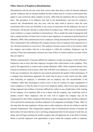 Other Sources of Employee Dissatisfaction: 
Dissatisfaction with the job may come from sources other than stress or poor fit between employee 
and job. Employers that are deemed unethical by their workers may be viewed as such because they 
appear to care exclusively about company revenues, rather than the employees that are working for 
them. This perception of an employer may lead to job dissatisfaction, and raise the company’s 
turnover rate. Dissatisfaction may also arise, with the same result in turnover, when the work 
environment fails to have any flexibility or any source of amusement for the employees; the tone of 
the business will become stressful or tedious (Kaye & Jordan-Evans, 1999). Lack of communication 
in the workforce is a major contributor to dissatisfaction. This is usually the result of managerial staff 
that is isolated and does not know how to relate to their employees on a personal or professional level 
(Branham, 2005). Bad communication leaves employees feeling disconnected from the organization. 
This is detrimental to the wellbeing of the company because when an employee feels neglected, he or 
she will tend to perform at a lower level. This employee becomes unsure of his or her position within 
the company, and wonders what his or her purpose is within the workplace. Employees may be 
unaware of how their performance measures up to that of their co-workers and have no sense of how 
they can improve. 
Without communication, it becomes difficult for employees to make any progress in their efficiency. 
Employees want to know that their employers recognize their achievements in the workplace. They 
need to feel appreciated, as workers and as people (Branham, 2005). Often companies become more 
focused on production and revenues, rather than with their own employees, or even their customers. 
In the case of employees, the employees may rarely be praised for the quality of their performance. If 
a company does performance appraisals, the results may be given in such a harsh tone that, rather 
than motivating an employee, it intimidates and an employee may feel uncomfortable in the 
workplace, rather than encouraged to achieve more. It may be common for upper management in 
some workplaces, to take the ideas of lower level employees lightly, which leaves these employees 
feeling neglected and worthless. It becomes difficult for workers to see a bright future while working 
for the company. If an employee fails to see a future with the company, why would they work to 
produce results? Those employees who do work well to support the company may not be 
compensated for their efforts. Employers that choose to under-compensate know that these employees 
will work hard for minimal pay, and these employers will compensate accordingly (Timpe, 1986). At 
the same time, the same employers will pay more to other employees who are not willing to work for 
minimal compensation. This compensation disparity leads to dissatisfaction because eventually the 
hard worker will notice that he or she is not being compensated fairly for the amount of work they are 
doing, and will begin searching for another company that will appreciate his or her labor.33 Finally, 
failure to provide employees with opportunities to grow within the company results in employee 
41 
 