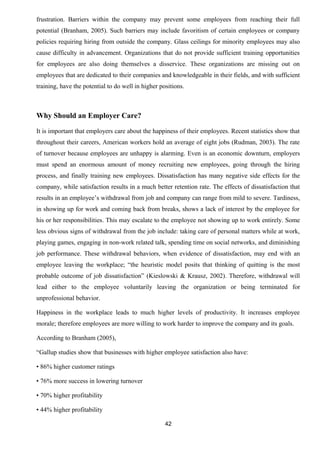 frustration. Barriers within the company may prevent some employees from reaching their full 
potential (Branham, 2005). Such barriers may include favoritism of certain employees or company 
policies requiring hiring from outside the company. Glass ceilings for minority employees may also 
cause difficulty in advancement. Organizations that do not provide sufficient training opportunities 
for employees are also doing themselves a disservice. These organizations are missing out on 
employees that are dedicated to their companies and knowledgeable in their fields, and with sufficient 
training, have the potential to do well in higher positions. 
Why Should an Employer Care? 
It is important that employers care about the happiness of their employees. Recent statistics show that 
throughout their careers, American workers hold an average of eight jobs (Rudman, 2003). The rate 
of turnover because employees are unhappy is alarming. Even is an economic downturn, employers 
must spend an enormous amount of money recruiting new employees, going through the hiring 
process, and finally training new employees. Dissatisfaction has many negative side effects for the 
company, while satisfaction results in a much better retention rate. The effects of dissatisfaction that 
results in an employee’s withdrawal from job and company can range from mild to severe. Tardiness, 
in showing up for work and coming back from breaks, shows a lack of interest by the employee for 
his or her responsibilities. This may escalate to the employee not showing up to work entirely. Some 
less obvious signs of withdrawal from the job include: taking care of personal matters while at work, 
playing games, engaging in non-work related talk, spending time on social networks, and diminishing 
job performance. These withdrawal behaviors, when evidence of dissatisfaction, may end with an 
employee leaving the workplace; “the heuristic model posits that thinking of quitting is the most 
probable outcome of job dissatisfaction” (Kieslowski & Krausz, 2002). Therefore, withdrawal will 
lead either to the employee voluntarily leaving the organization or being terminated for 
unprofessional behavior. 
Happiness in the workplace leads to much higher levels of productivity. It increases employee 
morale; therefore employees are more willing to work harder to improve the company and its goals. 
According to Branham (2005), 
“Gallup studies show that businesses with higher employee satisfaction also have: 
• 86% higher customer ratings 
• 76% more success in lowering turnover 
• 70% higher profitability 
• 44% higher profitability 
42 
 