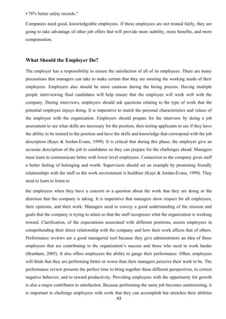 • 78% better safety records.” 
Companies need good, knowledgeable employees. If these employees are not treated fairly, they are 
going to take advantage of other job offers that will provide more stability, more benefits, and more 
compensation. 
What Should the Employer Do? 
The employer has a responsibility to ensure the satisfaction of all of its employees. There are many 
precautions that managers can take to make certain that they are meeting the working needs of their 
employees. Employers also should be more cautious during the hiring process. Having multiple 
people interviewing final candidates will help ensure that the employee will work well with the 
company. During interviews, employers should ask questions relating to the type of work that the 
potential employee enjoys doing. It is imperative to match the personal characteristics and values of 
the employee with the organization. Employers should prepare for the interview by doing a job 
assessment to see what skills are necessary for the position, then testing applicants to see if they have 
the ability to be trained to the position and have the skills and knowledge that correspond with the job 
description (Kaye & Jordan-Evans, 1999). It is critical that during this phase, the employer give an 
accurate description of the job to candidates so they can prepare for the challenges ahead. Managers 
must learn to communicate better with lower level employees. Connection to the company gives staff 
a better feeling of belonging and worth. Supervisors should set an example by promoting friendly 
relationships with the staff so the work environment is healthier (Kaye & Jordan-Evans, 1999). They 
need to learn to listen to 
the employees when they have a concern or a question about the work that they are doing or the 
direction that the company is taking. It is imperative that managers show respect for all employees, 
their opinions, and their work. Managers need to convey a good understanding of the mission and 
goals that the company is trying to attain so that the staff recognizes what the organization is working 
toward. Clarification, of the expectations associated with different positions, assists employees in 
comprehending their direct relationship with the company and how their work affects that of others. 
Performance reviews are a good managerial tool because they give administrators an idea of those 
employees that are contributing to the organization’s success and those who need to work harder 
(Branham, 2005). It also offers employees the ability to gauge their performance. Often, employees 
will think that they are performing better or worse than their managers perceive their work to be. The 
performance review presents the perfect time to bring together these different perspectives, to correct 
negative behavior, and to reward productivity. Providing employees with the opportunity for growth 
is also a major contributor to satisfaction. Because performing the same job becomes uninteresting, it 
is important to challenge employees with work that they can accomplish but stretches their abilities 
43 
 
