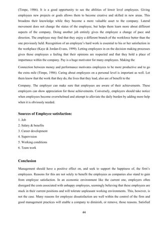 (Timpe, 1986). It is a good opportunity to see the abilities of lower level employees. Giving 
employees new projects or goals allows them to become creative and skilled in new areas. This 
broadens their knowledge while they become a more valuable asset to the company. Lateral 
movement does not change the status of the employee, but helps them learn more about different 
aspects of the company. Doing another job entirely gives the employee a change of pace and 
direction. The employee may find that they enjoy a different branch of the workforce better than the 
one previously held. Recognition of an employee’s hard work is essential to his or her satisfaction in 
the workplace (Kaye & Jordan-Evans, 1999). Letting employees in on the decision making processes 
gives those employees a feeling that their opinions are respected and that they hold a place of 
importance within the company. Pay is a huge motivator for many employees. Making the 
Connection between money and performance motivates employees to be more productive and to go 
the extra mile (Timpe, 1986). Caring about employees on a personal level is important as well. Let 
them know that the work that they do, the lives that they lead, also are of benefit to the 
Company. The employer can make sure that employees are aware of their achievements. These 
employers can show appreciation for those achievements. Conversely, employers should take notice 
when employees become overwhelmed and attempt to alleviate the daily burden by adding more help 
when it is obviously needed. 
Sources of Employee satisfaction: 
1. Job 
2. Salary & benefits 
3. Career development 
4. Supervision 
5. Working conditions 
6. Team work 
Conclusion 
Management should have a positive effect on, and seek to support the happiness of, the firm’s 
employees. Reasons for this are not solely to benefit the employees as companies also stand to gain 
from employee satisfaction. In an economic environment like the current one, employers often 
disregard the costs associated with unhappy employees, seemingly believing that these employees are 
stuck in their current positions and will tolerate unpleasant working environments. This, however, is 
not the case. Many reasons for employee dissatisfaction are well within the control of the firm and 
good management practices will enable a company to diminish, or remove, those reasons. Satisfied 
44 
 