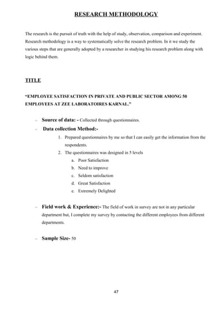RESEARCH METHODOLOGY 
The research is the pursuit of truth with the help of study, observation, comparison and experiment. 
Research methodology is a way to systematically solve the research problem. In it we study the 
various steps that are generally adopted by a researcher in studying his research problem along with 
logic behind them. 
TITLE 
“EMPLOYEE SATISFACTION IN PRIVATE AND PUBLIC SECTOR AMONG 50 
EMPLOYEES AT ZEE LABORATOIRES KARNAL.” 
– Source of data: - Collected through questionnaires. 
– Data collection Method:- 
1. Prepared questionnaires by me so that I can easily get the information from the 
respondents. 
2. The questionnaires was designed in 5 levels 
a. Poor Satisfaction 
b. Need to improve 
c. Seldom satisfaction 
d. Great Satisfaction 
e. Extremely Delighted 
– Field work & Experience:- The field of work in survey are not in any particular 
department but, I complete my survey by contacting the different employees from different 
departments. 
– Sample Size- 50 
47 
 