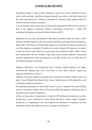 LITERATURE REVIEW 
According to Nancy C. Morse (1997) “Satisfaction refers to the level of fulfilment of one‟s 
needs, wants and desire. Satisfaction depends basically upon what an individual wants from 
the world, and what he gets.” Employee satisfaction is a measure of how happy workers are 
with their job and working environment. 
It is sure that there may be many factors affecting the organizational effectiveness and one of 
them is the employee satisfaction. Effective organizations should have a culture that 
encourages the employee satisfaction, Bhatti & Qureshi, (2007) 
Employees are more loyal and productive when they are satisfied Hunter & Tietyen, (1997), 
and these satisfied employees affect the customer satisfaction and organizational productivity, 
Potter field, (1999).There is no limit for the employees to reach the full satisfaction and it may 
vary from employee to employee. Sometimes they need to change their behaviours in order to 
execute their duties more effectively to gain greater job satisfaction, Miller, (2006). Having 
good relationships with the colleagues, high salary, good working conditions, training and 
education opportunities, career developments or any other benefits may be related with the 
increasing of employee satisfaction 
Employee satisfaction is the terminology used to describe whether employees are happy, 
contended and fulfilling their desires and needs at work. Many measures support that 
employee satisfaction is a factor in 
employee motivation, employee goal achievement and positive employee morale in the work 
place.‟ Susan M.Heath field (About.Com). Cranny, Smith & stone (1992) defined ES as the 
combination of affective reactions to 
the differential perceptions of what he/she wants to receive compared with he/she actually 
receives. According to Moyes, Shao & Newsome (2008) the employee satisfaction may be 
described as how pleased an employee is 
with his or her position of employment. As Spector (1997) defined job satisfaction as all the 
feelings that a given individual has about his/her job and its various aspects. Employee 
satisfaction is a comprehensive term that comprises job satisfaction of employees and their 
satisfaction overall with companies‟ policies, company environment etc. 
49 
 