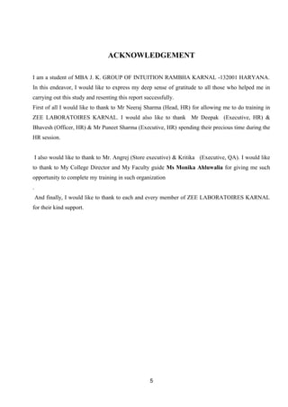 ACKNOWLEDGEMENT 
I am a student of MBA J. K. GROUP OF INTUITION RAMBHA KARNAL -132001 HARYANA. 
In this endeavor, I would like to express my deep sense of gratitude to all those who helped me in 
carrying out this study and resenting this report successfully. 
First of all I would like to thank to Mr Neeraj Sharma (Head, HR) for allowing me to do training in 
ZEE LABORATOIRES KARNAL. I would also like to thank Mr Deepak (Executive, HR) & 
Bhavesh (Officer, HR) & Mr Puneet Sharma (Executive, HR) spending their precious time during the 
HR session. 
I also would like to thank to Mr. Angrej (Store executive) & Kritika (Executive, QA). I would like 
to thank to My College Director and My Faculty guide Ms Monika Ahluwalia for giving me such 
opportunity to complete my training in such organization 
. 
And finally, I would like to thank to each and every member of ZEE LABORATOIRES KARNAL 
for their kind support. 
5 
 
