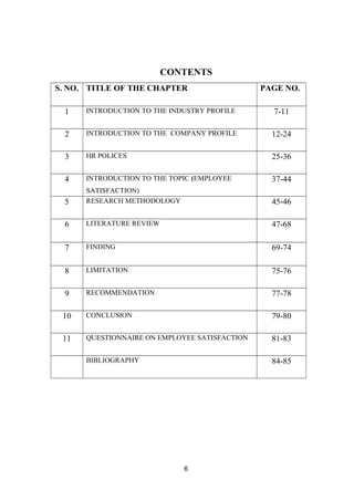 CONTENTS 
S. NO. TITLE OF THE CHAPTER PAGE NO. 
1 INTRODUCTION TO THE INDUSTRY PROFILE 7-11 
2 INTRODUCTION TO THE COMPANY PROFILE 12-24 
3 HR POLICES 25-36 
4 INTRODUCTION TO THE TOPIC (EMPLOYEE 
SATISFACTION) 
37-44 
5 RESEARCH METHODOLOGY 45-46 
6 LITERATURE REVIEW 47-68 
7 FINDING 69-74 
8 LIMITATION 75-76 
9 RECOMMENDATION 77-78 
10 CONCLUSION 79-80 
11 QUESTIONNAIRE ON EMPLOYEE SATISFACTION 81-83 
BIBLIOGRAPHY 84-85 
6 
 