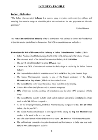 INDUSTRY PROFILE 
Industry Definition: 
“The Indian pharmaceutical industry is a success story providing employment for millions and 
ensuring that essential drugs at affordable prices are available to the vast population of this sub-continent.” 
Richard Gerster 
The Indian Pharmaceutical Industry today is in the front rank of India’s science-based industries 
with wide ranging capabilities in the complex field of drug manufacture and technology. 
Facts about the Role of Pharmaceutical Industry in Indian Gross Domestic Product (GDP): 
· Indian Pharmaceutical Industry ranks fourth in the world, pertaining to the volume of sales. 
· The estimated worth of the Indian Pharmaceutical Industry is US$ 6 billion. 
· The growth rate of the industry is about 13% per year. 
· Almost most 70% of the domestic demand for bulk drugs is catered by the Indian Pharma 
Industry. 
· The Pharma Industry in India produces around 20% to 24% of the global Generic drugs. 
· The Indian Pharmaceutical Industry is one of the biggest producers of the Active 
Pharmaceutical Ingredients (API) in the international arena. 
· The Indian Pharma sector leads the science-based industries in the country. 
· Around 40% of the total pharmaceutical produce is exported. 
· 55% of the total exports constitute of formulations and the other 45% comprises of bulk 
drugs. 
· The Indian Pharma Industry includes small scaled, medium scaled, large scaled players, which 
totals nearly 300 different companies. 
· As per the present growth rate, the Indian Pharma Industry is expected to be a US$ 20 billion 
industry by the year 2015. 
· The Indian Pharmaceutical sector is also expected to be among the Top Ten Pharma based 
markets in the world in the next ten years 
· The sales of the Indian Pharma Industry would worth US$ 43 billion within the next decade. 
· The multinational companies, investing in research and development in India may save up to 
30% to 50% of the expenses incurred 
8 
 
