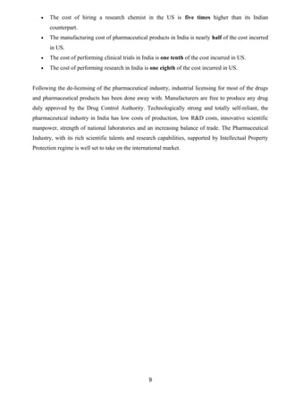 · The cost of hiring a research chemist in the US is five times higher than its Indian 
counterpart. 
· The manufacturing cost of pharmaceutical products in India is nearly half of the cost incurred 
in US. 
· The cost of performing clinical trials in India is one tenth of the cost incurred in US. 
· The cost of performing research in India is one eighth of the cost incurred in US. 
Following the de-licensing of the pharmaceutical industry, industrial licensing for most of the drugs 
and pharmaceutical products has been done away with. Manufacturers are free to produce any drug 
duly approved by the Drug Control Authority. Technologically strong and totally self-reliant, the 
pharmaceutical industry in India has low costs of production, low R&D costs, innovative scientific 
manpower, strength of national laboratories and an increasing balance of trade. The Pharmaceutical 
Industry, with its rich scientific talents and research capabilities, supported by Intellectual Property 
Protection regime is well set to take on the international market. 
9 
 