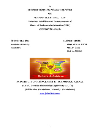 A 
SUMMER TRAINING PROJECT REPOPRT 
ON 
“EMPLOYEE SATISFACTION” 
Submitted in fulfilment of the requirement of 
Master of Business Administration (MBA) 
(SESSION 2014-2015) 
SUBMITTED TO: SUBMITTED BY: 
Kurukshtra University ALOK KUMAR SINGH 
Kurukshtra MBA 3rd (Sem) 
Roll No. 3011062 
JK INSTITUTE OF MANAGEMENT & TECHNOLOGY, KARNAL 
(An ISO Certified Institution) (Approved by AICTE) 
(Affiliated to Kurukshetra University, Kurukshetra) 
www.jkinstitutes.com 
1 
 