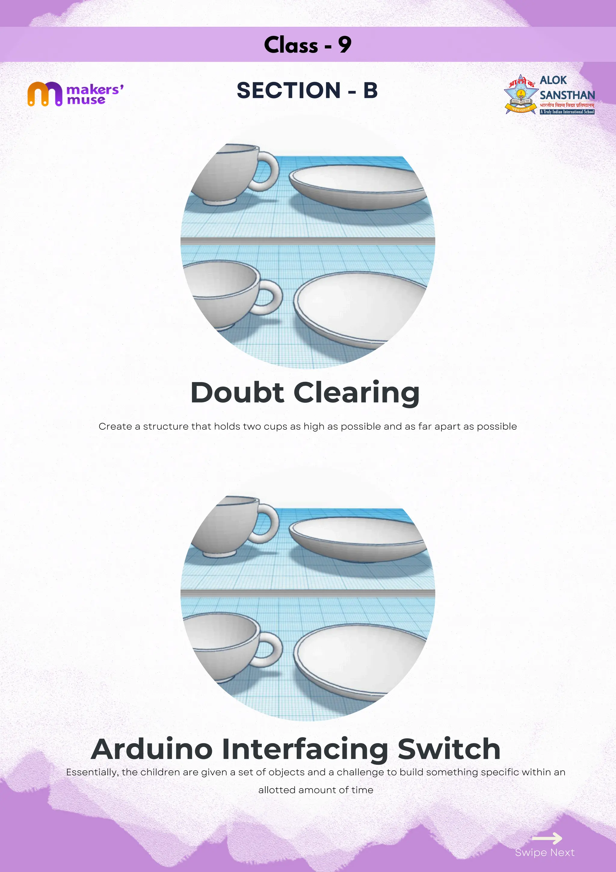 Class - 9
SECTION - B
Doubt Clearing
Arduino Interfacing Switch
Swipe Next
Essentially, the children are given a set of objects and a challenge to build something specific within an
allotted amount of time
Create a structure that holds two cups as high as possible and as far apart as possible
 