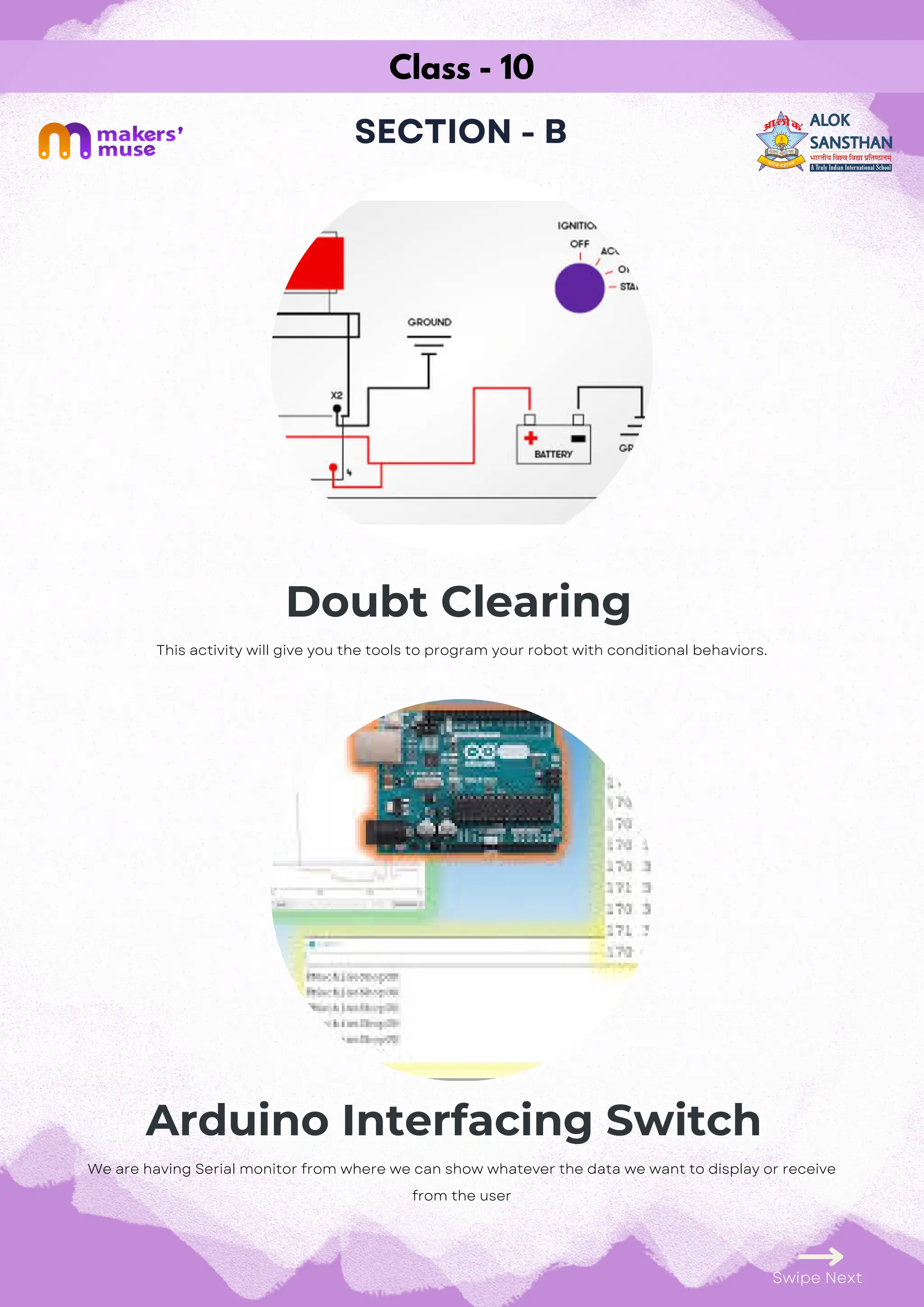 Class - 10
SECTION - B
Doubt Clearing
Arduino Interfacing Switch
Swipe Next
This activity will give you the tools to program your robot with conditional behaviors.
We are having Serial monitor from where we can show whatever the data we want to display or receive
from the user
 