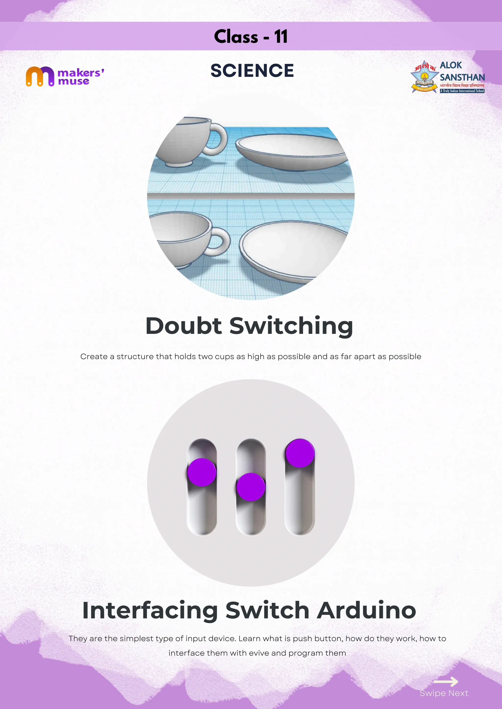 Class - 11
SCIENCE
Doubt Switching
Interfacing Switch Arduino
Swipe Next
They are the simplest type of input device. Learn what is push button, how do they work, how to
interface them with evive and program them
Create a structure that holds two cups as high as possible and as far apart as possible
 
