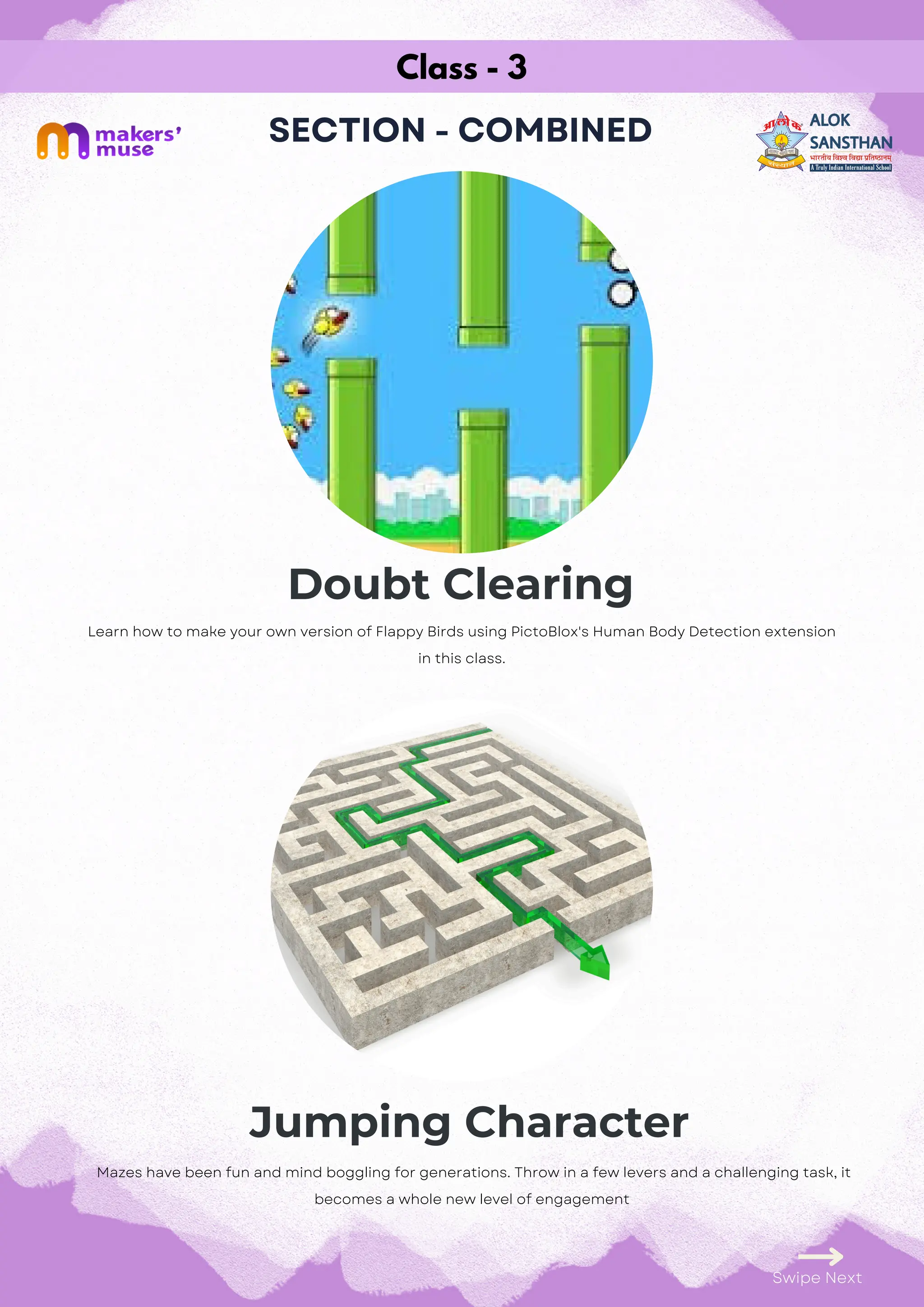 Class - 3
SECTION - COMBINED
Doubt Clearing
Jumping Character
Swipe Next
Learn how to make your own version of Flappy Birds using PictoBlox's Human Body Detection extension
in this class.
Mazes have been fun and mind boggling for generations. Throw in a few levers and a challenging task, it
becomes a whole new level of engagement
 