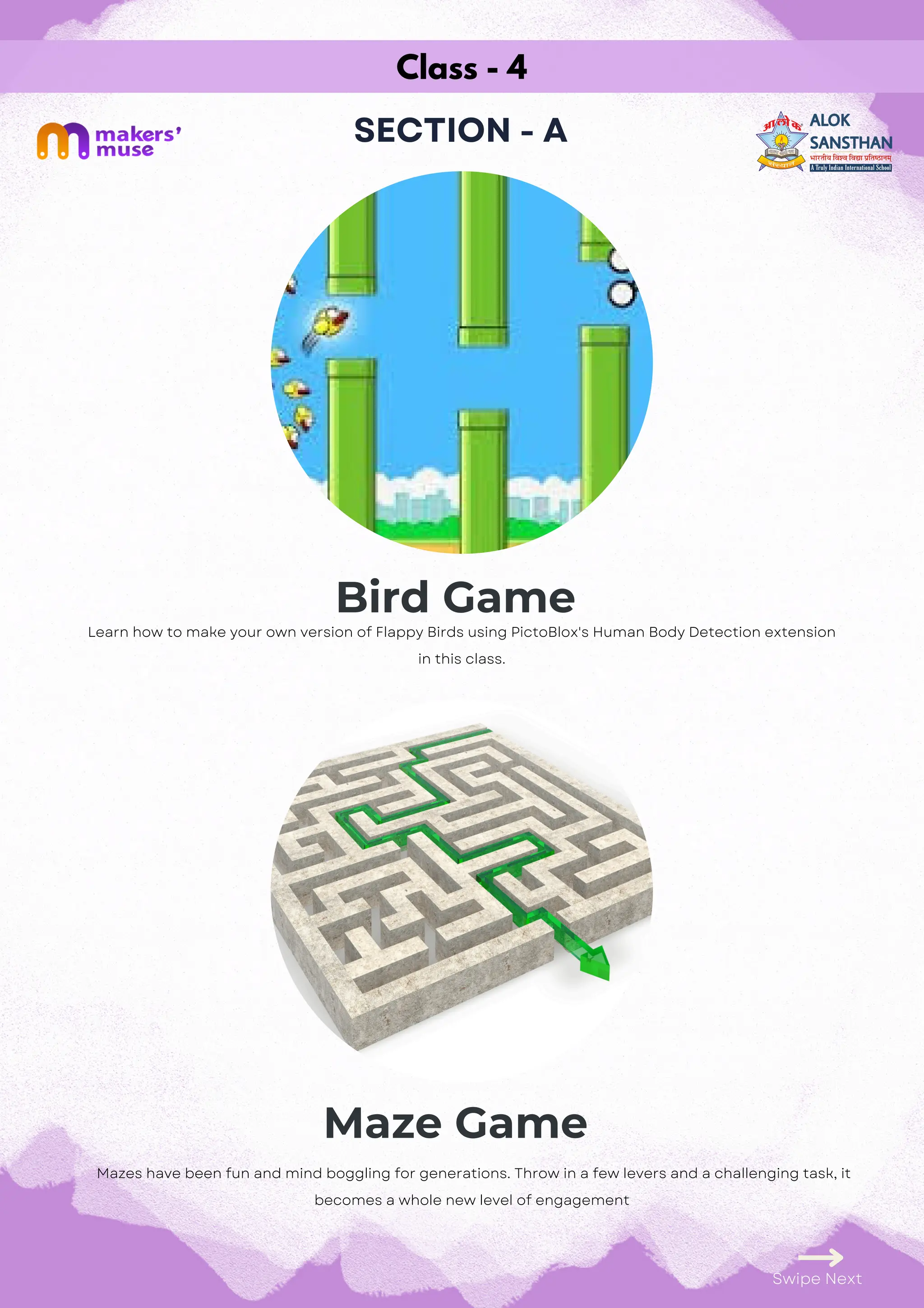 Class - 4
SECTION - A
Bird Game
Maze Game
Swipe Next
Learn how to make your own version of Flappy Birds using PictoBlox's Human Body Detection extension
in this class.
Mazes have been fun and mind boggling for generations. Throw in a few levers and a challenging task, it
becomes a whole new level of engagement
 