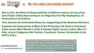 Due on this, the Roles & Responsibilities of different natures (on top of my
Core/ Fabric Skills) kept coming to me Regularly from My Employer(s), & I
Performed on all of these,
Thus became the Centralized Resource, Supporting all the Business Divisions,
& gained rich Experiences of Most of the Product(s) Life Cycle’s Functional
Areas across Most Woven’s, Knits & Sweater Styles across Ladies, Men’s &
Kids, across Categories like Fashion, Functional, Formal, Sustainable & the
OPP’s/ CVL’s.
My Very High Learnability QuotientMy is
 