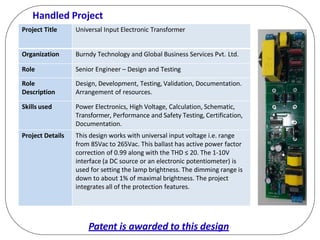 Handled Project
Project Title Universal Input Electronic Transformer
Organization Burndy Technology and Global Business Services Pvt. Ltd.
Role Senior Engineer – Design and Testing
Role
Description
Design, Development, Testing, Validation, Documentation.
Arrangement of resources.
Skills used Power Electronics, High Voltage, Calculation, Schematic,
Transformer, Performance and Safety Testing, Certification,
Documentation.
Project Details This design works with universal input voltage i.e. range
from 85Vac to 265Vac. This ballast has active power factor
correction of 0.99 along with the THD ≤ 20. The 1-10V
interface (a DC source or an electronic potentiometer) is
used for setting the lamp brightness. The dimming range is
down to about 1% of maximal brightness. The project
integrates all of the protection features.
Patent is awarded to this design
 