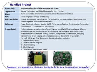 Handled Project
Project Title Reverse Engineering of 25W and 40W LED drivers
Organization Burndy Technology and Global Business Services Pvt. Ltd.
Client A well known LED driver manufacturer submits these LED driver to us.
Role Senior Engineer – Design and Testing
Role Description Testing, Component Identification, Circuit Tracing, Documentation, Client interaction,
Mentoring team and Validation of output.
Skills used Power Electronics, Power Supply, SMPS, Performance Testing, Circuit tracing, Schematic,
Transformers, Documentation, Instruments.
Project Details Performed reverse engineering of one 25W and one 40W LED drivers having different
output voltage and output current. Both of them are dimmable. Process includes
performance measurement, potting removal, components identification, analyzing
transformers, circuit tracing, schematic capture and documents preparation.
For each LED driver final documents shared with client includes;
1) Functional test report.
2) Functional block diagram.
3) Schematic entry
4) Bill of Material
5) Transformer specification sheet.
Documents are submitted to client and it helped a lot to them to understand the product
 