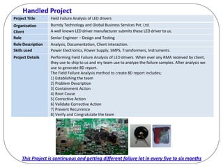 Handled Project
Project Title Field Failure Analysis of LED drivers
Organization Burndy Technology and Global Business Services Pvt. Ltd.
Client A well known LED driver manufacturer submits these LED driver to us.
Role Senior Engineer – Design and Testing
Role Description Analysis, Documentation, Client interaction.
Skills used Power Electronics, Power Supply, SMPS, Transformers, Instruments.
Project Details Performing Field Failure Analysis of LED drivers. When ever any RMA received by client,
they use to ship to us and my team use to analyze the failure samples. After analysis we
use to generate 8D report.
The Field Failure Analysis method to create 8D report includes;
1) Establishing the team
2) Problem Description
3) Containment Action
4) Root Cause
5) Corrective Action
6) Validate Corrective Action
7) Prevent Recurrence
8) Verify and Congratulate the team
This Project is continuous and getting different failure lot in every five to six months
 